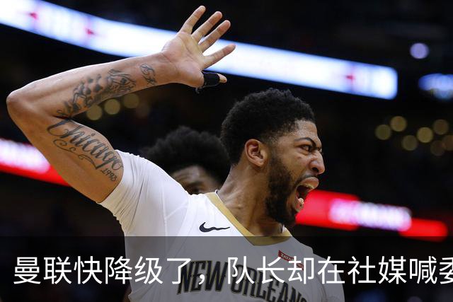 曼联快降级了，队长却在社媒喊委屈！B费点赞“被辜负”，演给谁看？